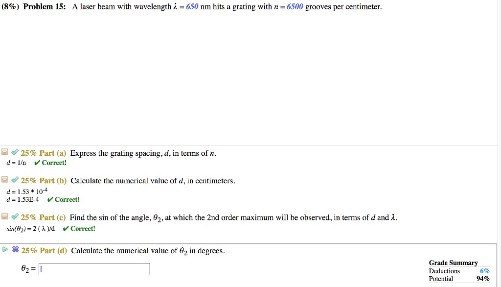 (8%) Problem 15: A laser beam with wavelength ? = 650 nm hits a grating with n = 6500 grooves per centimeter.
25% Part (a) Express the grating spacing, d, in terms of n.
d = 1/n
25% Part (b) Calculate the numerical value of d, in centimeters.
d = 1.53 * 10^-4
d = 1.53E-4
25% Part (c) Find the sin of the angle, ?2, at which the 2nd order maximum will be observed, in terms of d and ?.
sin(?2) = 2(?)/d
25% Part (d) Calculate the numerical value of ?2 in degrees.
?2 = 