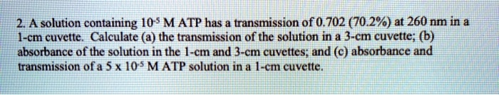 2. A solution containing 10-5 M ATP has a transmission of 0.702 (70.2%) at 260 nm in a 1-cm cuvette. Calculate (a) the transmission of the solution in a 3-cm cuvette; (b) absorbance of the solution in the 1-cm and 3-cm cuvettes; and (c) absorbance and transmission of a 5 x 10-5 M ATP solution in a 1-cm cuvette.