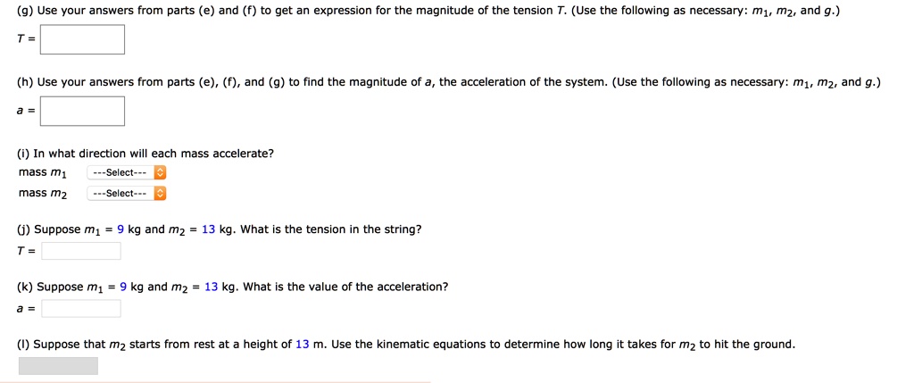 (g) Use your answers from parts (e) and (f) to get an expression for the magnitude of the tension T. (Use the following as necessary: m1, m2, and g.)
T =
(h) Use your answers from parts (e), (f), and (g) to find the magnitude of a, the acceleration of the system. (Use the following as necessary: m1, m2, and g.)
a =
(i) In what direction will each mass accelerate?
mass m1 —Select—
mass m2 —Select—
(j) Suppose m1 = 9 kg and m2 = 13 kg. What is the tension in the string?
T =
(k) Suppose m1 = 9 kg and m2 = 13 kg. What is the value of the acceleration?
a =
(l) Suppose that m2 starts from rest at a height of 13 m. Use the kinematic equations to determine how long it takes for m2 to hit the ground.