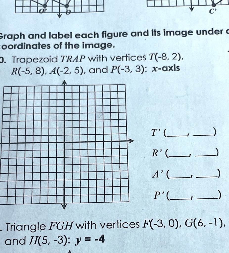 Graph and label each figure and its image under coordinates of the image.
10. Trapezoid TRAP with vertices T(-8, 2), R(-5, 8), A(-2, 5), and P(-3, 3): x-axis
T' (, )
R' (, )
A' (, )
P' (, )
Triangle FGH with vertices F(-3, 0), G(6, -1), and H(5, -3): y = -4