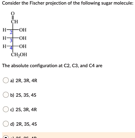 Consider the Fischer projection of the following sugar molecule:
O
||
CH
H-2-OH
H-3-OH
H-4-OH
CH2OH
The absolute configuration at C2, C3, and C4 are
a) 2R, 3R, 4R
b) 2S, 3S, 4S
c) 2S, 3R, 4R
d) 2R, 3S, 4S