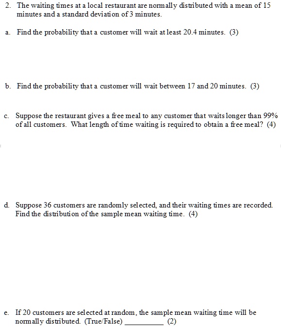 2. The waiting times at a local restaurant are normally distributed with a mean of 15 minutes and a standard deviation of 3 minutes.
a. Find the probability that a customer will wait at least 20.4 minutes. (3)
b. Find the probability that a customer will wait between 17 and 20 minutes. (3)
c. Suppose the restaurant gives a free meal to any customer that waits longer than 99% of all customers. What length of time waiting is required to obtain a free meal? (4)
d. Suppose 36 customers are randomly selected, and their waiting times are recorded. Find the distribution of the sample mean waiting time. (4)
e. If 20 customers are selected at random, the sample mean waiting time will be normally distributed. (True/False)  (2)
