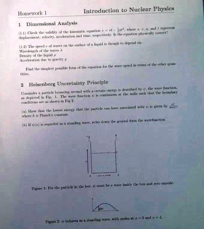 Homework 1
Introduction to Nuclear Physics
1 Dimensional Analysis
(1.1) Check the validity of the kinematic equation s = vt - (1)/(2)at^2, where s, v, a, and t represent
displacement, velocity, acceleration and time, respectively. Is the equation physically correct?
(1.2) The speed c of waves on the surface of a liquid is though to depend on:
Wavelength of the waves λ
Density of the liquid ρ
Acceleration due to gravity g
Find the simplest possible form of the equation for the wave speed in terms of the other quantities.
2 Heisenberg Uncertainty Principle
Consider a particle bouncing around with a certain energy is described by ψ, the wave function,
as depicted in Fig. 1. The wave function ψ is continuous at the walls such that the boundary
conditions are as shown in Fig 2.
(a) Show that the lowest energy that the particle can have associated with ψ is given by (h^2)/(8mL^2),
where h is Planck's constant.
(b) If ψ(x) is regarded as a standing wave, write down the general form the wavefunction.
Figure 1: For the particle in the box, ψ must be a wave inside the box and zero outside.
Figure 2: ψ behaves as a standing wave, with nodes at x = 0 and x = L.