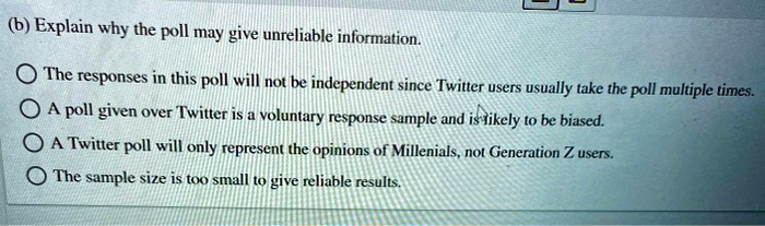 (b) Explain why the poll may give unreliable information.

? The responses in this poll will not be independent since Twitter users usually take the poll multiple times.
? A poll given over Twitter is a voluntary response sample and is likely to be biased.
? A Twitter poll will only represent the opinions of Millenials, not Generation Z users.
? The sample size is too small to give reliable results.