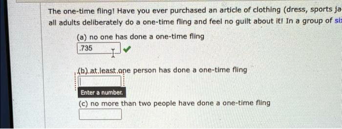 The one-time fling! Have you ever purchased an article of clothing (dress, sports ja-
all adults deliberately do a one-time fling and feel no guilt about it! In a group of six
(a) no one has done a one-time fling
.735
(b)..at.least.one person has done a one-time fling
Enter a number.
(c) no more than two people have done a one-time fling