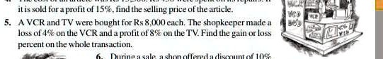 it is sold for a profit of 15%, find the selling price of the article.
5. A VCR and TV were bought for Rs 8,000 each. The shopkeeper made a
loss of 4% on the VCR and a profit of 8% on the TV. Find the gain or loss
percent on the whole transaction.
6. During a sale a shop offered a discount of 10%