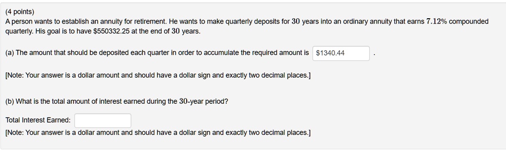 A person wants to establish an annuity for retirement. He wants to make quarterly deposits for 30 years into an ordinary annuity that earns 7.12% compounded quarterly. His goal is to have $550332.25 at the end of 30 years.

(a) The amount that should be deposited each quarter in order to accumulate the required amount is 1340.44 .

[Note: Your answer is a dollar amount and should have a dollar sign and exactly two decimal places.]

(b) What is the total amount of interest earned during the 30-year period?

Total Interest Earned:
[Note: Your answer is a dollar amount and should have a dollar sign and exactly two decimal places.]