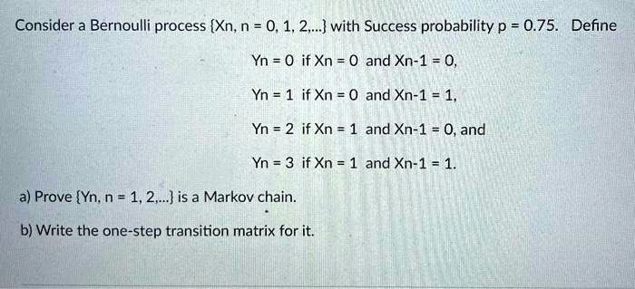 Consider a Bernoulli process Xn, n = 0, 1, 2,... with Success probability p = 0.75. Define
Yn = 0 if Xn = 0 and Xn-1 = 0,
Yn = 1 if Xn = 0 and Xn-1 = 1,
Yn = 2 if Xn = 1 and Xn-1 = 0, and
Yn = 3 if Xn = 1 and Xn-1 = 1.

a) Prove Yn, n = 1, 2,... is a Markov chain.
b) Write the one-step transition matrix for it.