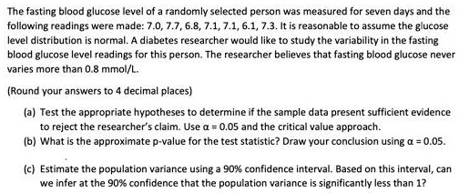 The fasting blood glucose level of a randomly selected person was measured for seven days and the following readings were made: 7.0, 7.7, 6.8, 7.1, 7.1, 6.1, 7.3. It is reasonable to assume the glucose level distribution is normal. A diabetes researcher would like to study the variability in the fasting blood glucose level readings for this person. The researcher believes that fasting blood glucose never varies more than 0.8 mmol/L.

(Round your answers to 4 decimal places)

(a) Test the appropriate hypotheses to determine if the sample data present sufficient evidence to reject the researcher's claim. Use ? = 0.05 and the critical value approach.
(b) What is the approximate p-value for the test statistic? Draw your conclusion using ? = 0.05.

(c) Estimate the population variance using a 90% confidence interval. Based on this interval, can we infer at the 90% confidence that the population variance is significantly less than 1?