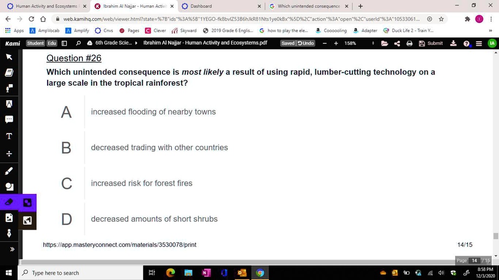 Question #26
Which unintended consequence is most likely a result of using rapid, lumber-cutting technology on a
large scale in the tropical rainforest?
A increased flooding of nearby towns
B decreased trading with other countries
C increased risk for forest fires
D decreased amounts of short shrubs