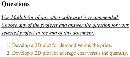 Questions
Use Matlab (or of any other software) is recommended.
Choose any of the projects and answer the question for your
selected project at the end of this document.
1. Develop a 2D plot for demand versus the price.
2. Develop a 2D plot for average cost versus the quantity.