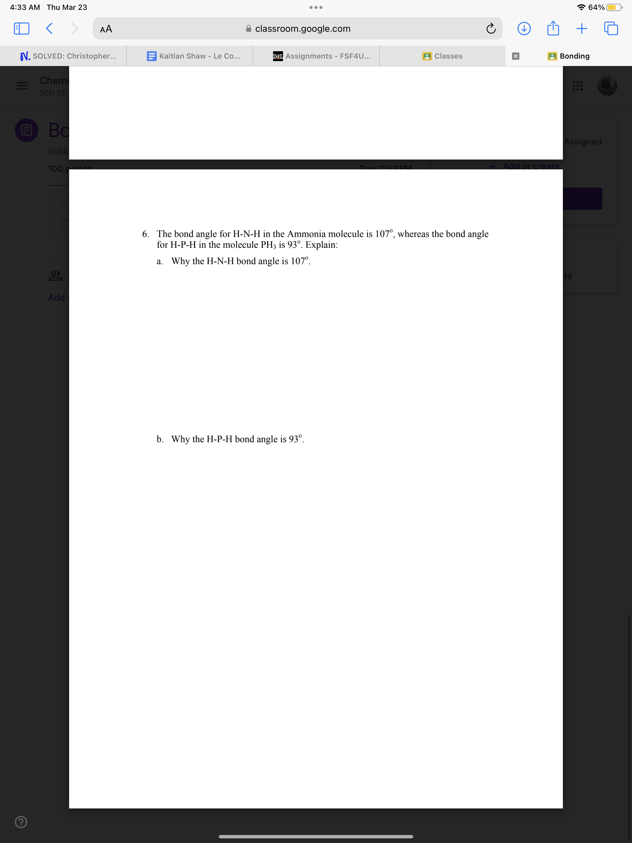 6. The bond angle for H-N-H in the Ammonia molecule is 107°, whereas the bond angle for H-P-H in the molecule PH3 is 93°. Explain:
a. Why the H-N-H bond angle is 107°.
b. Why the H-P-H bond angle is 93°.