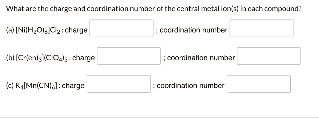 What are the charge and coordination number of the central metal ion(s) in each compound?
(a) [Ni(H2O)6]Cl2: charge ; coordination number
(b) [Cr(en)3](ClO4)3: charge ; coordination number
(c) K4[Mn(CN)6]: charge ; coordination number