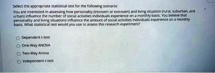 Select the appropriate statistical test for the following scenario: You are interested in assessing how personality (introvert or extrovert) and living situation (rural, suburban, and urban) influence the number of social activities individuals experience on a monthly basis. You believe that personality and living situations influence the amount of social activities individuals experience on a monthly basis. What statistical test would you use to assess this research experiment? Dependent t-test One-Way ANOVA Two-Way Anova Independent t-test