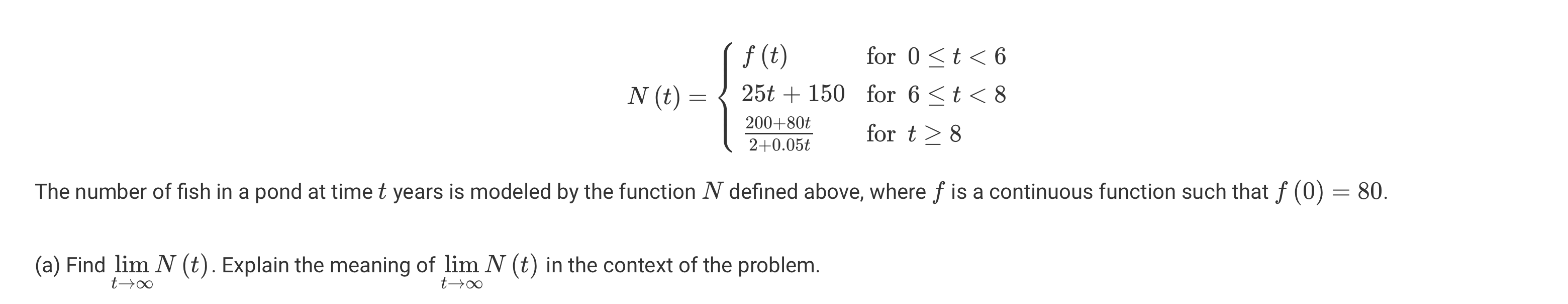 N(t) = egincases f(t)     	extfor  0 le t < 6  25t + 150     	extfor  6 le t < 8  frac200 + 80t2 + 0.05t     	extfor  t ge 8 endcases

The number of fish in a pond at time t years is modeled by the function N defined above, where f is a continuous function such that f(0) = 80.

(a) Find limt 	o infty N(t). Explain the meaning of limt 	o infty N(t) in the context of the problem.