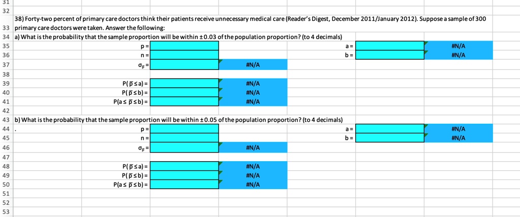 32
38) Forty-two percent of primary care doctors think their patients receive unnecessary medical care (Reader's Digest, December 2011/January 2012). Suppose a sample of 300
33 primary care doctors were taken. Answer the following:
34 a) What is the probability that the sample proportion will be within ±0.03 of the population proportion? (to 4 decimals)
35
36
37
38
39
40
41
42
p = 
n=

P(p?a) =
P(p?b) =
P(a?p?b) =
#N/A
#N/A
#N/A
#N/A
43 b) What is the probability that the sample proportion will be within ±0.05 of the population proportion? (to 4 decimals)
44
45
p = 
n = 
46

#N/A
47
48
P(p?a) =
#N/A
49
P(p?b) =
#N/A
50
P(a?p?b) =
#N/A
51
52
53
a =
b =
#N/A
#N/A
#N/A
b =
#N/A