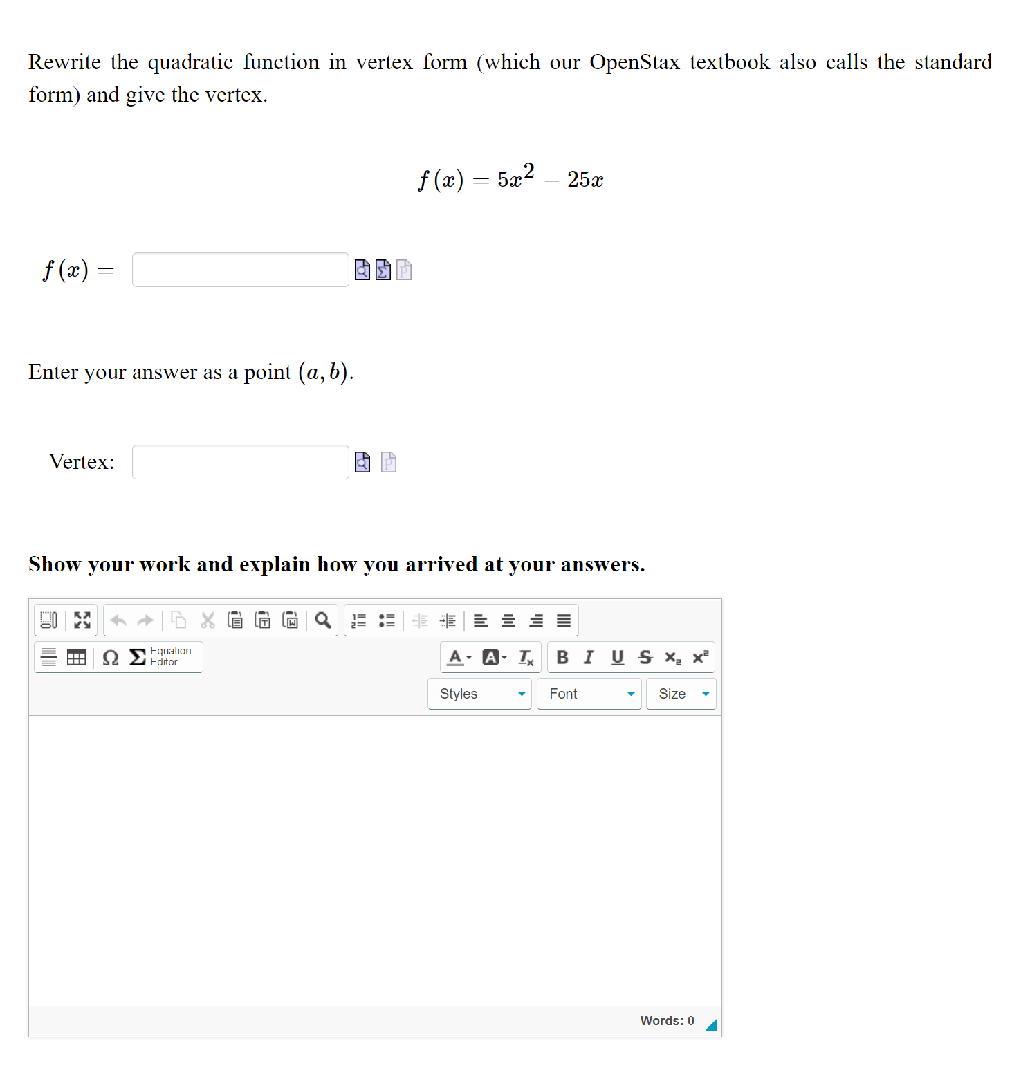 Rewrite the quadratic function in vertex form (which our OpenStax textbook also calls the standard form) and give the vertex.

f(x) = 5x^2 - 25x

f(x) =
Enter your answer as a point (a, b).

Vertex:

Show your work and explain how you arrived at your answers.