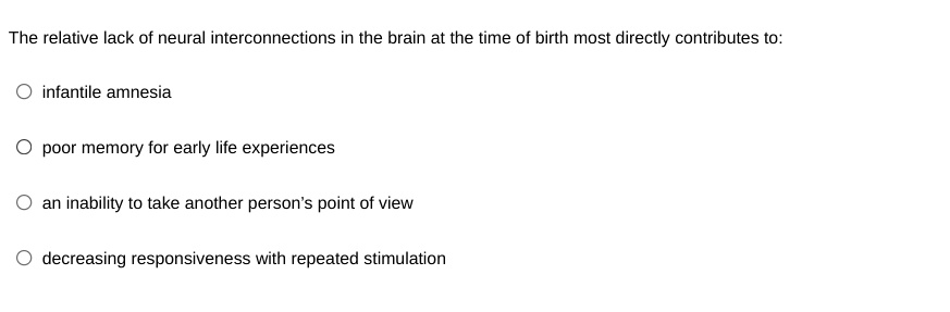 The relative lack of neural interconnections in the brain at the time of birth most directly contributes to:
inantile amnesia
poor memory for early life experiences
an inability to take another person's point of view
decreasing responsiveness with repeated stimulation