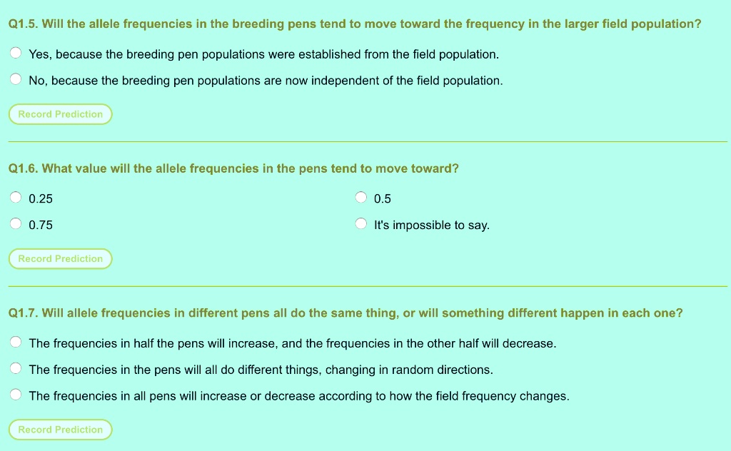 Q1.5. Will the allele frequencies in the breeding pens tend to move toward the frequency in the larger field population?
Yes, because the breeding pen populations were established from the field population.
No, because the breeding pen populations are now independent of the field population.
Q1.6. What value will the allele frequencies in the pens tend to move toward?
0.25
0.5
0.75
It's impossible to say.
Q1.7. Will allele frequencies in different pens all do the same thing, or will something different happen in each one?
The frequencies in half the pens will increase, and the frequencies in the other half will decrease.
The frequencies in the pens will all do different things, changing in random directions.
The frequencies in all pens will increase or decrease according to how the field frequency changes.