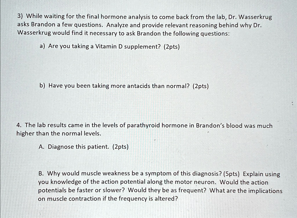 3) While waiting for the final hormone analysis to come back from the lab, Dr. Wasserkrug
asks Brandon a few questions. Analyze and provide relevant reasoning behind why Dr.
Wasserkrug would find it necessary to ask Brandon the following questions:
a) Are you taking a Vitamin D supplement? (2pts)
b) Have you been taking more antacids than normal? (2pts)
4. The lab results came in the levels of parathyroid hormone in Brandon's blood was much
higher than the normal levels.
A. Diagnose this patient. (2pts)
B. Why would muscle weakness be a symptom of this diagnosis? (5pts) Explain using
you knowledge of the action potential along the motor neuron. Would the action
potentials be faster or slower? Would they be as frequent? What are the implications
on muscle contraction if the frequency is altered?