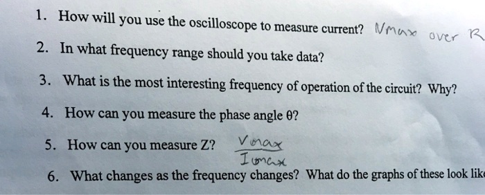 1. How will you use the oscilloscope to measure current? Vmax over R
2. In what frequency range should you take data?
3. What is the most interesting frequency of operation of the circuit? Why?
4. How can you measure the phase angle ??
5. How can you measure Z? Vmax / Imax
6. What changes as the frequency changes? What do the graphs of these look like