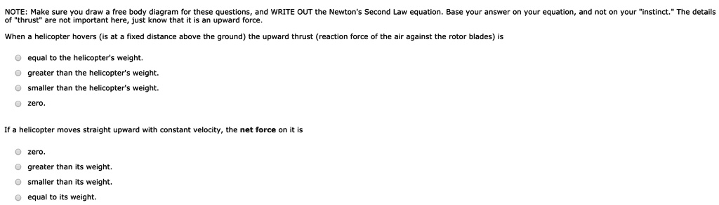 NOTE: Make sure you draw a free body diagram for these questions, and WRITE OUT the Newton's Second Law equation. Base your answer on your equation, and not on your "instinct." The details of "thrust" are not important here, just know that it is an upward force.

When a helicopter hovers (is at a fixed distance above the ground) the upward thrust (reaction force of the air against the rotor blades) is

equal to the helicopter's weight.
greater than the helicopter's weight.
smaller than the helicopter's weight.
zero.

If a helicopter moves straight upward with constant velocity, the net force on it is

zero.
greater than its weight.
smaller than its weight.
equal to its weight.