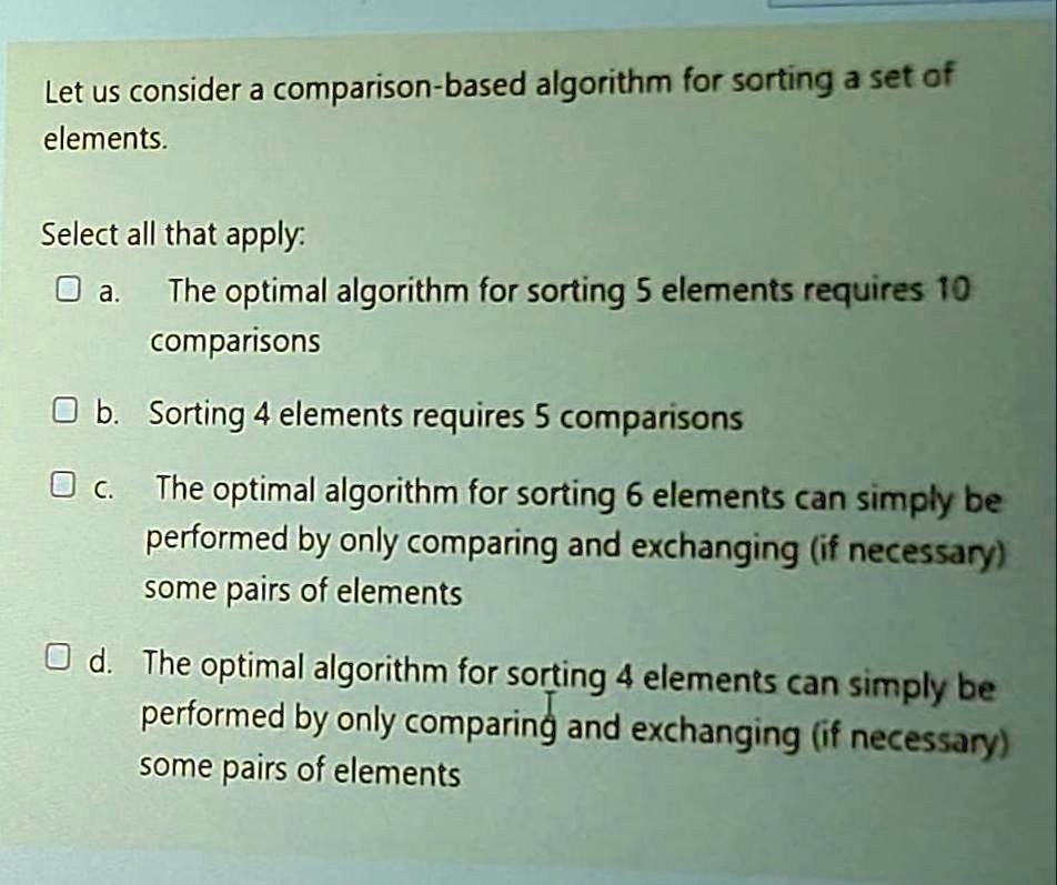 Let us consider a comparison-based algorithm for sorting a set of
elements.
Select all that apply:
a. The optimal algorithm for sorting 5 elements requires 10
comparisons
b. Sorting 4 elements requires 5 comparisons
c. The optimal algorithm for sorting 6 elements can simply be
performed by only comparing and exchanging (if necessary)
some pairs of elements
d. The optimal algorithm for sorting 4 elements can simply be
performed by only comparing and exchanging (if necessary)
some pairs of elements