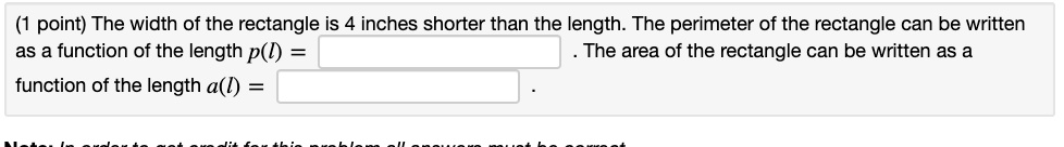 The width of the rectangle is 4 inches shorter than the length. The perimeter of the rectangle can be written as a function of the length p(l) = . The area of the rectangle can be written as a function of the length a(l) = .
