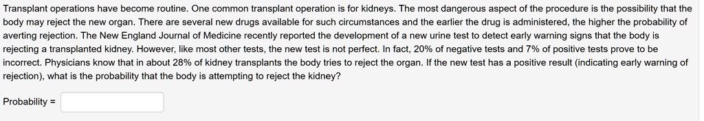 Transplant operations have become routine. One common transplant operation is for kidneys. The most dangerous aspect of the procedure is the possibility that the body may reject the new organ. There are several new drugs available for such circumstances and the earlier the drug is administered, the higher the probability of averting rejection. The New England Journal of Medicine recently reported the development of a new urine test to detect early warning signs that the body is rejecting a transplanted kidney. However, like most other tests, the new test is not perfect. In fact, 20% of negative tests and 7% of positive tests prove to be incorrect. Physicians know that in about 28% of kidney transplants the body tries to reject the organ. If the new test has a positive result (indicating early warning of rejection), what is the probability that the body is attempting to reject the kidney?
Probability =