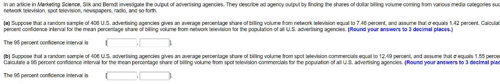 In an article in Marketing Science, Silk and Berndt investigate the output of advertising agencies. They describe ad agency output by finding the shares of dollar billing volume coming from various media categories such as network television, spot television, newspapers, radio, and so forth.

(a) Suppose that a random sample of 406 U.S. advertising agencies gives an average percentage share of billing volume from network television equal to 7.46 percent, and assume that ? equals 1.42 percent. Calculate a 95 percent confidence interval for the mean percentage share of billing volume from network television for the population of all U.S. advertising agencies. (Round your answers to 3 decimal places.)

The 95 percent confidence interval is [ , ].

(b) Suppose that a random sample of 406 U.S. advertising agencies gives an average percentage share of billing volume from spot television commercials equal to 12.49 percent, and assume that ? equals 1.55 percent. Calculate a 95 percent confidence interval for the mean percentage share of billing volume from spot television commercials for the population of all U.S. advertising agencies. (Round your answers to 3 decimal places.)

The 95 percent confidence interval is [ , ].