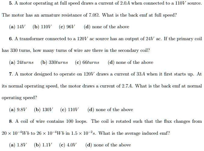 5. A motor operating at full speed draws a current of 2.0A when connected to a 110V source.
The motor has an armature resistance of 7.0?. What is the back emf at full speed?
(a) 14V (b) 110V (c) 96V (d) none of the above

6. A transformer connected to a 120V ac source has an output of 24V ac. If the primary coil
has 330 turns, how many turns of wire are there in the secondary coil?
(a) 24turns (b) 330turns (c) 66turns (d) none of the above

7. A motor designed to operate on 120V draws a current of 33A when it first starts up. At
its normal operating speed, the motor draws a current of 2.7A. What is the back emf at normal
operating speed?
(a) 9.8V (b) 130V (c) 110V (d) none of the above

8. A coil of wire contains 100 loops. The coil is rotated such that the flux changes from
20 × 10^-4Wb to 26 × 10^-4Wb in 1.5 × 10^-2s. What is the average induced emf?
(a) 1.8V (b) 1.1V (c) 4.0V (d) none of the above