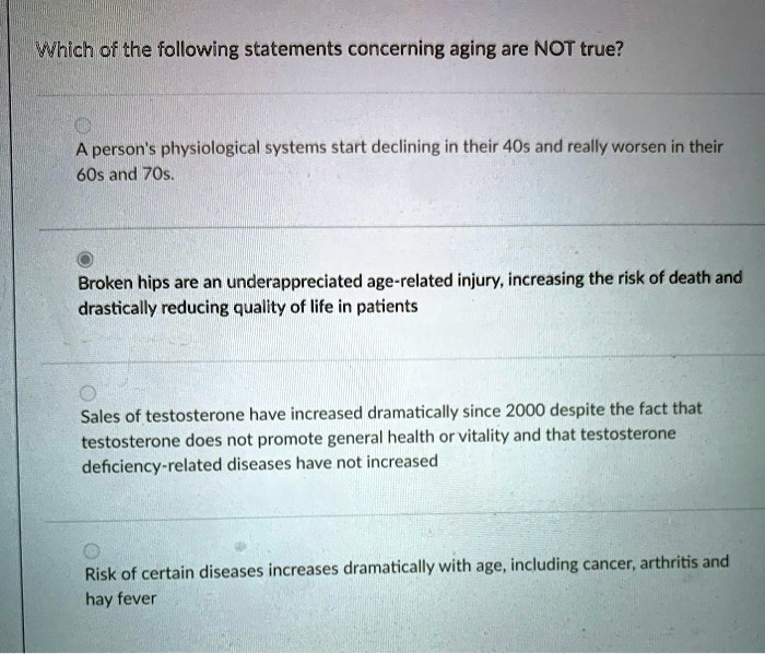 Which of the following statements concerning aging are NOT true?

A person's physiological systems start declining in their 40s and really worsen in their 60s and 70s.

Broken hips are an underappreciated age-related injury, increasing the risk of death and drastically reducing quality of life in patients

Sales of testosterone have increased dramatically since 2000 despite the fact that testosterone does not promote general health or vitality and that testosterone deficiency-related diseases have not increased

Risk of certain diseases increases dramatically with age, including cancer, arthritis and hay fever