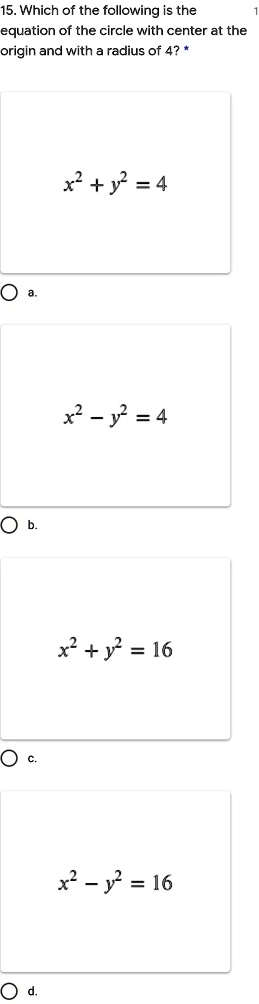 15. Which of the following is the
equation of the circle with center at the
origin and with a radius of 4? *
a. x^2 + y^2 = 4
b. x^2 - y^2 = 4
c. x^2 + y^2 = 16
d. x^2 - y^2 = 16