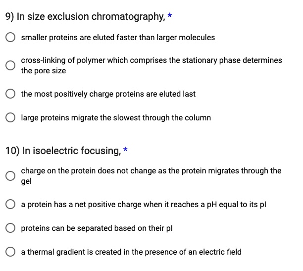 9) In size exclusion chromatography, *
smaller proteins are eluted faster than larger molecules
cross-linking of polymer which comprises the stationary phase determines the pore size
the most positively charge proteins are eluted last
large proteins migrate the slowest through the column
10) In isoelectric focusing, *
charge on the protein does not change as the protein migrates through the gel
a protein has a net positive charge when it reaches a pH equal to its pI
proteins can be separated based on their pI
a thermal gradient is created in the presence of an electric field
