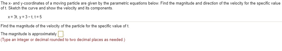 The x- and y-coordinates of a moving particle are given by the parametric equations below. Find the magnitude and direction of the velocity for the specific value of t. Sketch the curve and show the velocity and its components.
x = 3t, y = 3 - t, t = 5
Find the magnitude of the velocity of the particle for the specific value of t.
The magnitude is approximately
(Type an integer or decimal rounded to two decimal places as needed.)