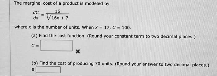 The marginal cost of a product is modeled by
(dC)/(dx) = (16)/(√(16x + 7))
where x is the number of units. When x = 17, C = 100.
(a) Find the cost function. (Round your constant term to two decimal places.)
C = 
(b) Find the cost of producing 70 units. (Round your answer to two decimal places.)
