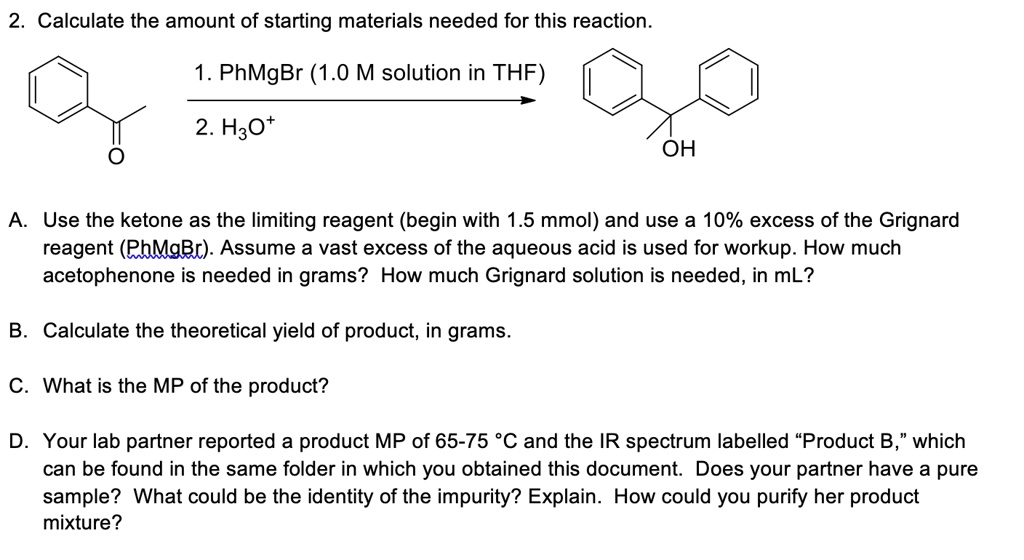 2. Calculate the amount of starting materials needed for this reaction.
1. PhMgBr (1.0 M solution in THF)
2. H3O+
OH
A. Use the ketone as the limiting reagent (begin with 1.5 mmol) and use a 10% excess of the Grignard reagent (PhMgBr). Assume a vast excess of the aqueous acid is used for workup. How much acetophenone is needed in grams? How much Grignard solution is needed, in mL?
B. Calculate the theoretical yield of product, in grams.
C. What is the MP of the product?
D. Your lab partner reported a product MP of 65-75 °C and the IR spectrum labelled “Product B,” which can be found in the same folder in which you obtained this document. Does your partner have a pure sample? What could be the identity of the impurity? Explain. How could you purify her product mixture?