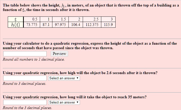 The table below shows the height, h, in meters, of an object that is thrown off the top of a building as a function of t, the time in seconds after it is thrown.

t | 0.5 | 1 | 1.5 | 2 | 2.5 | 3
h(t) | 73.775 | 87.1 | 97.975 | 106.4 | 112.375 | 115.9

Using your calculator to do a quadratic regression, express the height of the object as a function of the number of seconds that have passed since the object was thrown.
Preview
Round all numbers to 1 decimal place.

Using your quadratic regression, how high will the object be 2.6 seconds after it is thrown?
Select an answer
Round to 3 decimal places.

Using your quadratic regression, how long will it take the object to reach 35 meters?
Select an answer
Round to the 3 decimal places.