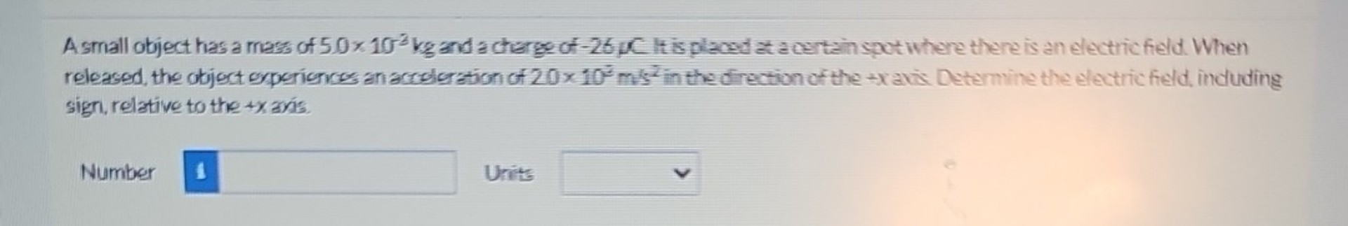 A small object has a mass of 5.0 x 10^-3 kg and a charge of -26 µC. It is placed at a certain spot where there is an electric field. When released, the object experiences an acceleration of 2.0 x 10^3 m/s^2 in the direction of the +x axis. Determine the electric field, including sign, relative to the +x axis.