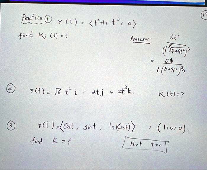 Practice (1)  r(t) = <t<sup>2</sup>+t, t<sup>3</sup>, 0>
find K(t) =?
Answer:
(6t<sup>2</sup>)/((t<sup>2</sup>√(4+9t<sup>2</sup>))<sup>3</sup>)
= (6)/(t(4+9t<sup>2</sup>)<sup>3/2</sup>)
(2)
r(t) = √(6)t<sup>2</sup>i + 2tj + 2t<sup>3</sup>k.
K(t) =?
(3)
r(t) = <cost, sint, ln(cost)>, (1,0,0)
find K =?
Hint t=0
