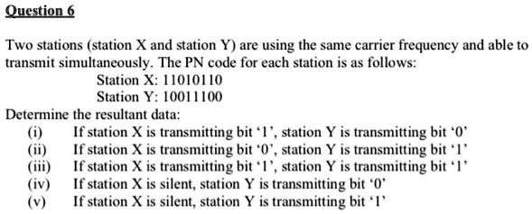 Two stations (station X and station Y) are using the same carrier frequency and able to transmit simultaneously. The PN code for each station is as follows:
Station X: 11010110
Station Y: 10011100
Determine the resultant data:
(i) If station X is transmitting bit '1', station Y is transmitting bit '0'
(ii) If station X is transmitting bit '0', station Y is transmitting bit '1'
(iii) If station X is transmitting bit '1', station Y is transmitting bit '1'
(iv) If station X is silent, station Y is transmitting bit '0'
(v) If station X is silent, station Y is transmitting bit '1'