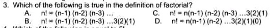 3. Which of the following is true in the definition of factorial?
A. n! = (n-1)(n-2)(n-3)...
B. n! = (n-1)(n-2)(n-3)...3(2)(1)
C. n! = n(n-1)(n-2)(n-3)...3(2)(1)
D. n! = n(n-1)(n-2)...3(2)(1)(0)