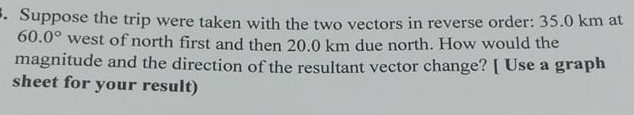 Suppose the trip were taken with the two vectors in reverse order: 35.0 km at 60.0^∘ west of north first and then 20.0 km due north. How would the magnitude and the direction of the resultant vector change? [ Use a graph sheet for your result)