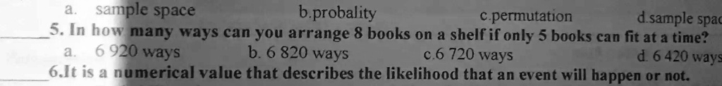 b.probality
c.permutation
d.sample spac
a. sample space
5. In how many ways can you arrange 8 books on a shelf if only 5 books can fit at a time?
a. 6 920 ways
b. 6 820 ways
c.6 720 ways
d. 6 420 ways
6.It is a numerical value that describes the likelihood that an event will happen or not.