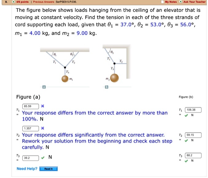 The figure below shows loads hanging from the ceiling of an elevator that is moving at constant velocity. Find the tension in each of the three strands of cord supporting each load, given that ?1 = 37.0°, ?2 = 53.0°, ?3 = 56.0°, m1 = 4.00 kg, and m2 = 9.00 kg.
Figure (a)
?1 ?2
T1 T2
T3 m1
Figure (b)
?3
T1 T2
T3 m2
T1 = 85.59 (Your response differs from the correct answer by more than 100%. N) T1 = 106.38 N
T2 = 1.357 (Your response differs significantly from the correct answer. Rework your solution from the beginning and check each step carefully. N) T2 = 59.15 N
T3 = 39.2 N T3 = 88.2 N
Need Help? Read It
