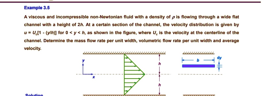 Example 3.5
A viscous and incompressible non-Newtonian fluid with a density of ρ is flowing through a wide flat
channel with a height of 2h. At a certain section of the channel, the velocity distribution is given by
u = Uc[1 - (y/h)] for 0 < y < h, as shown in the figure, where Uc is the velocity at the centerline of the
channel. Determine the mass flow rate per unit width, volumetric flow rate per unit width and average
velocity.
Solution