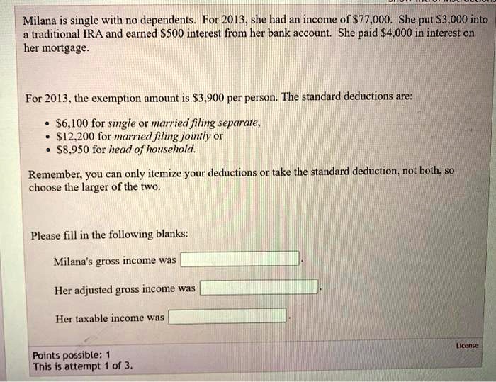 Milana is single with no dependents. For 2013, she had an income of 77,000. She put3,000 into a traditional IRA and earned 500 interest from her bank account. She paid4,000 in interest on her mortgage.

For 2013, the exemption amount is 3,900 per person. The standard deductions are:
•6,100 for single or married filing separate,
• 12,200 for married filing jointly or
•8,950 for head of household.

Remember, you can only itemize your deductions or take the standard deduction, not both, so choose the larger of the two.

Please fill in the following blanks:
Milana's gross income was
Her adjusted gross income was
Her taxable income was
