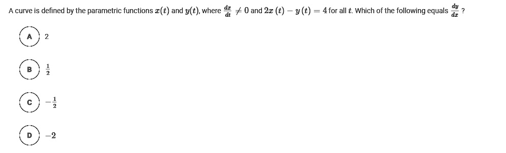 A curve is defined by the parametric functions x(t) and y(t), where fracdxdt 
eq 0 and 2x(t) - y(t) = 4 for all t. Which of the following equals fracdydx?