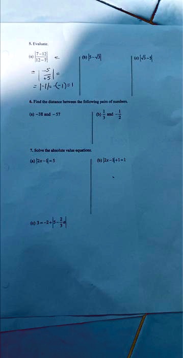 5. Evaluate.
(a) (7-12)/(12-7) = 
|-(5)/(5)| = |-1| = 1
(b) |5-√(3)|
(c) |√(5)-5|
6. Find the distance between the following pairs of numbers.
(a) -38 and -57
(b) (1)/(3) and -(1)/(2)
7. Solve the absolute value equations.
(a) |2x-1| = 5
(b) |2x-1|+1 = 1
(c) 3-|x-2|+5-(2)/(3) = 4