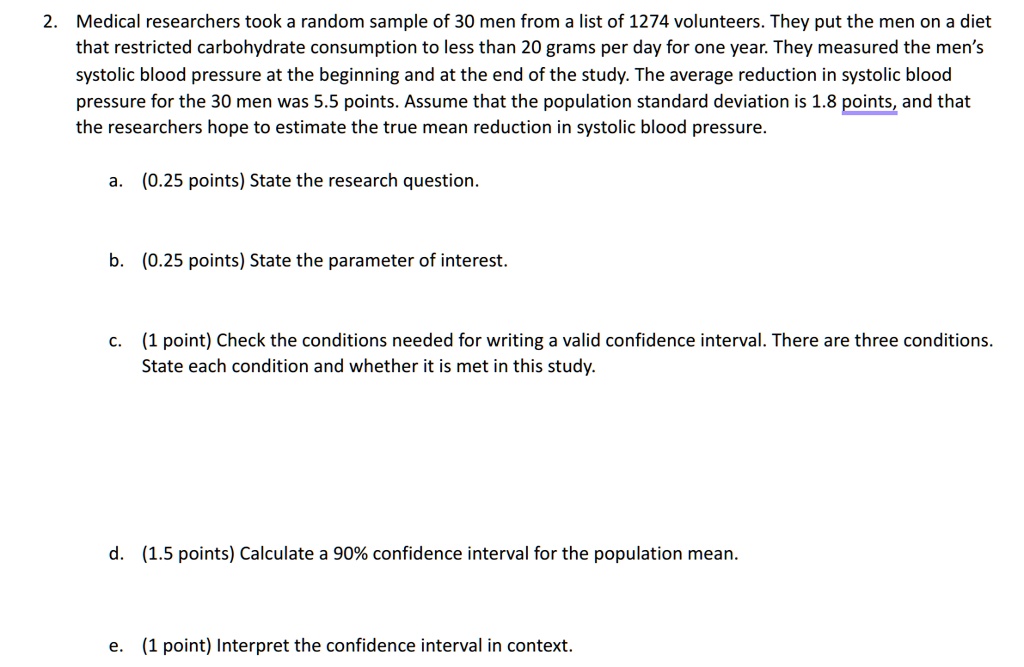 2. Medical researchers took a random sample of 30 men from a list of 1274 volunteers. They put the men on a diet that restricted carbohydrate consumption to less than 20 grams per day for one year. They measured the men's systolic blood pressure at the beginning and at the end of the study. The average reduction in systolic blood pressure for the 30 men was 5.5 points. Assume that the population standard deviation is 1.8 points, and that the researchers hope to estimate the true mean reduction in systolic blood pressure.
a. (0.25 points) State the research question.
b. (0.25 points) State the parameter of interest.
c. (1 point) Check the conditions needed for writing a valid confidence interval. There are three conditions. State each condition and whether it is met in this study.
d. (1.5 points) Calculate a 90% confidence interval for the population mean.
e. (1 point) Interpret the confidence interval in context.